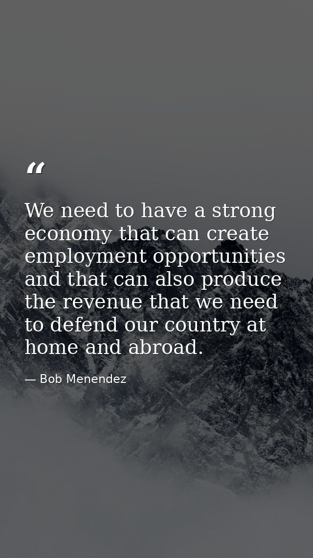 We need to have a strong economy that can create employment opportunities and that can also produce the revenue that we  — Bob Menendez