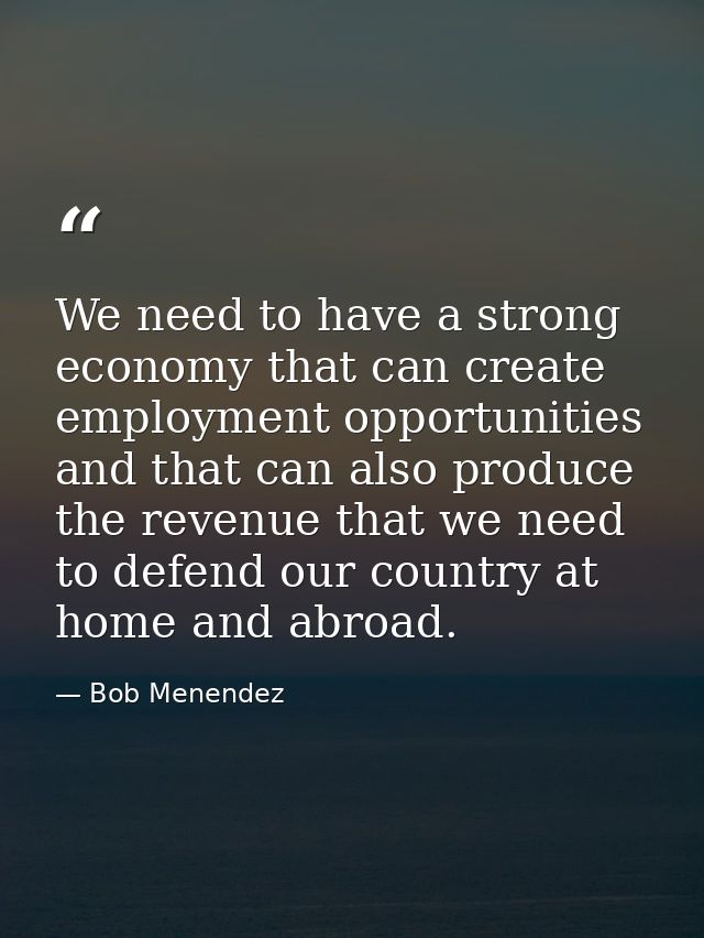 We need to have a strong economy that can create employment opportunities and that can also produce the revenue that we  — Bob Menendez
