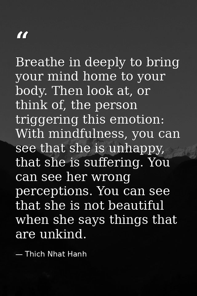 Breathe in deeply to bring your mind home to your body. Then look at, or think of, the person triggering this emotion: W — Thich Nhat Hanh