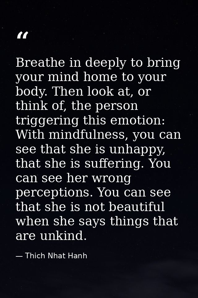 Breathe in deeply to bring your mind home to your body. Then look at, or think of, the person triggering this emotion: W — Thich Nhat Hanh