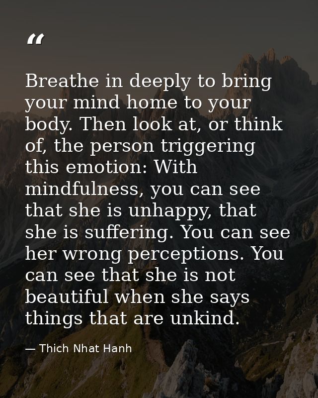 Breathe in deeply to bring your mind home to your body. Then look at, or think of, the person triggering this emotion: W — Thich Nhat Hanh