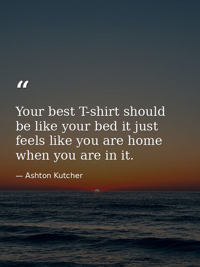 Your best T-shirt should be like your bed it just feels like you are home when you are in it. — Ashton Kutcher