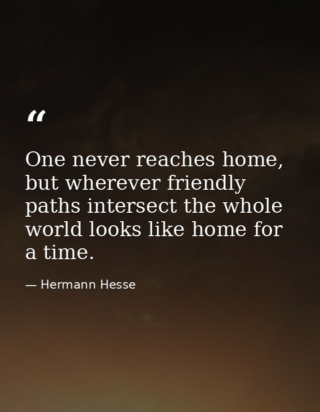 One never reaches home, but wherever friendly paths intersect the whole world looks like home for a time. — Hermann Hesse