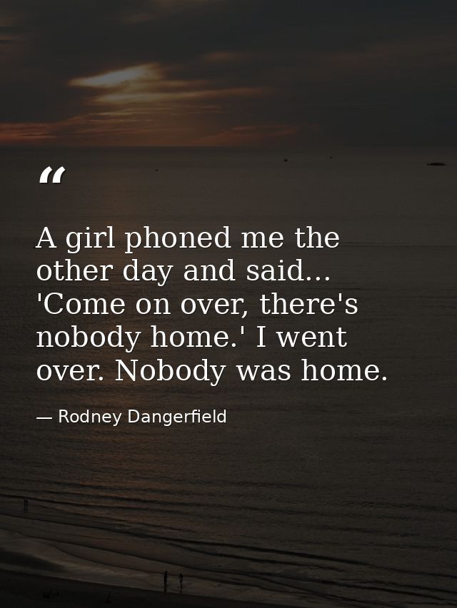 A girl phoned me the other day and said... 'Come on over, there's nobody home.' I went over. Nobody was home. — Rodney Dangerfield