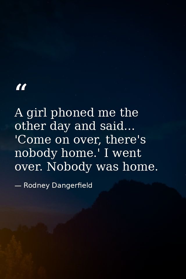 A girl phoned me the other day and said... 'Come on over, there's nobody home.' I went over. Nobody was home. — Rodney Dangerfield