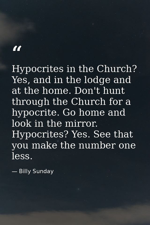 Hypocrites in the Church? Yes, and in the lodge and at the home. Don't hunt through the Church for a hypocrite. Go home  — Billy Sunday