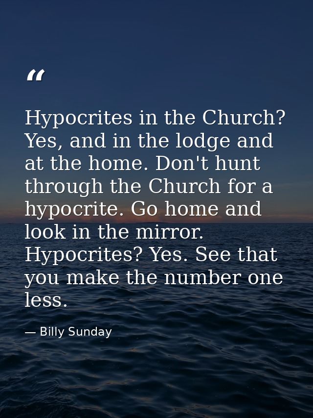 Hypocrites in the Church? Yes, and in the lodge and at the home. Don't hunt through the Church for a hypocrite. Go home  — Billy Sunday