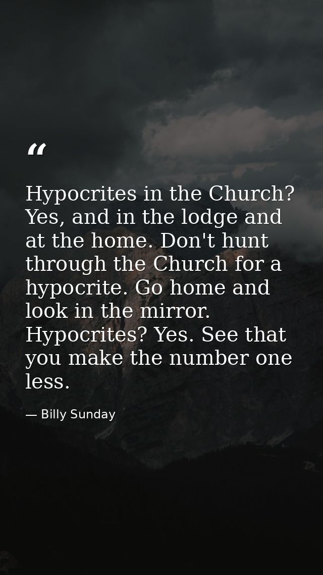 Hypocrites in the Church? Yes, and in the lodge and at the home. Don't hunt through the Church for a hypocrite. Go home  — Billy Sunday