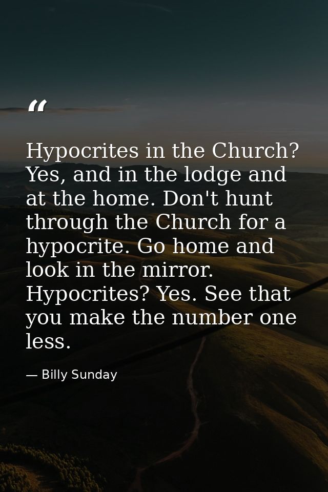 Hypocrites in the Church? Yes, and in the lodge and at the home. Don't hunt through the Church for a hypocrite. Go home  — Billy Sunday