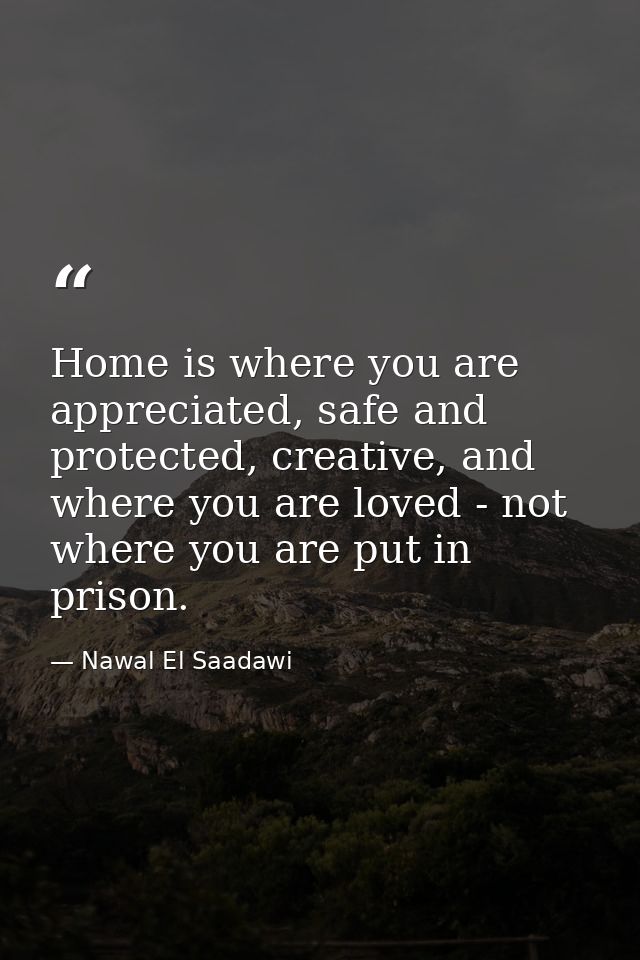 Home is where you are appreciated, safe and protected, creative, and where you are loved - not where you are put in pris — Nawal El Saadawi