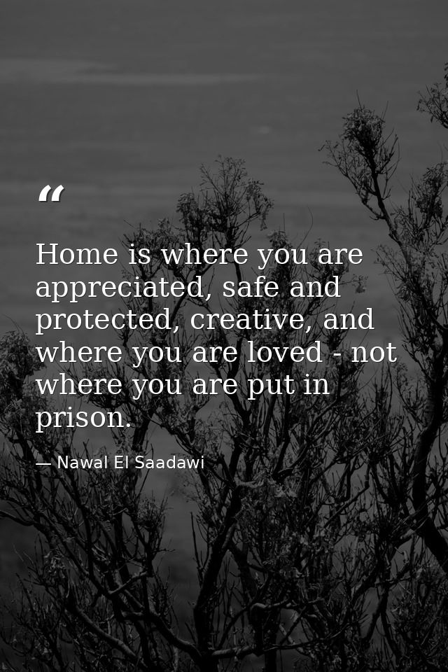 Home is where you are appreciated, safe and protected, creative, and where you are loved - not where you are put in pris — Nawal El Saadawi