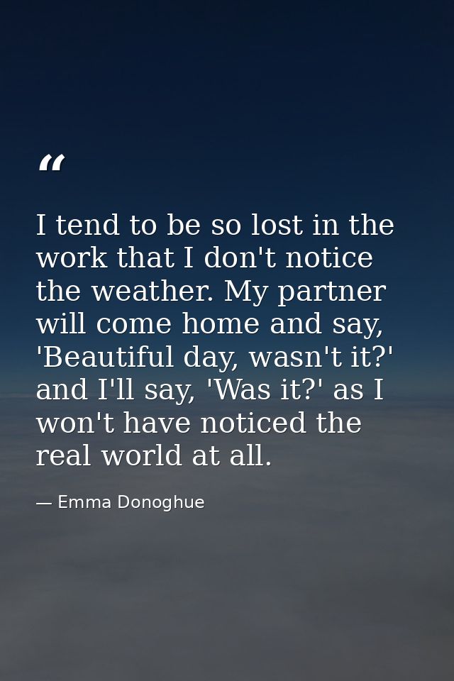 I tend to be so lost in the work that I don't notice the weather. My partner will come home and say, 'Beautiful day, was — Emma Donoghue