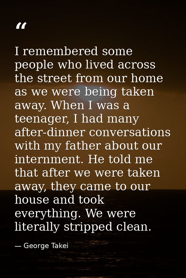 I remembered some people who lived across the street from our home as we were being taken away. When I was a teenager, I — George Takei