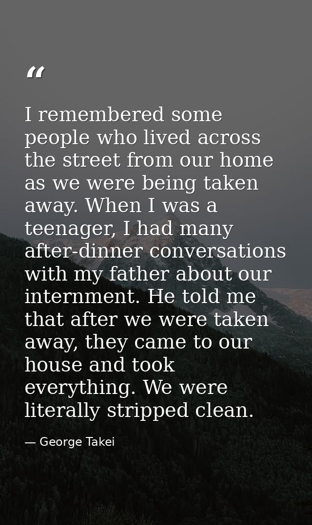 I remembered some people who lived across the street from our home as we were being taken away. When I was a teenager, I — George Takei