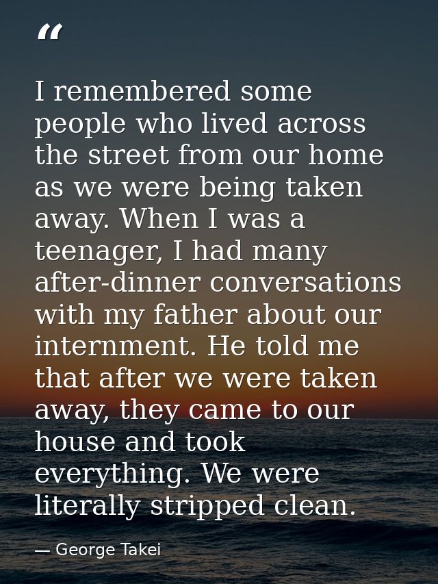 I remembered some people who lived across the street from our home as we were being taken away. When I was a teenager, I — George Takei
