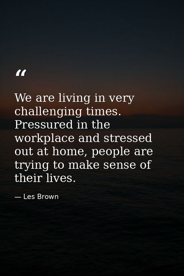 We are living in very challenging times. Pressured in the workplace and stressed out at home, people are trying to make  — Les Brown