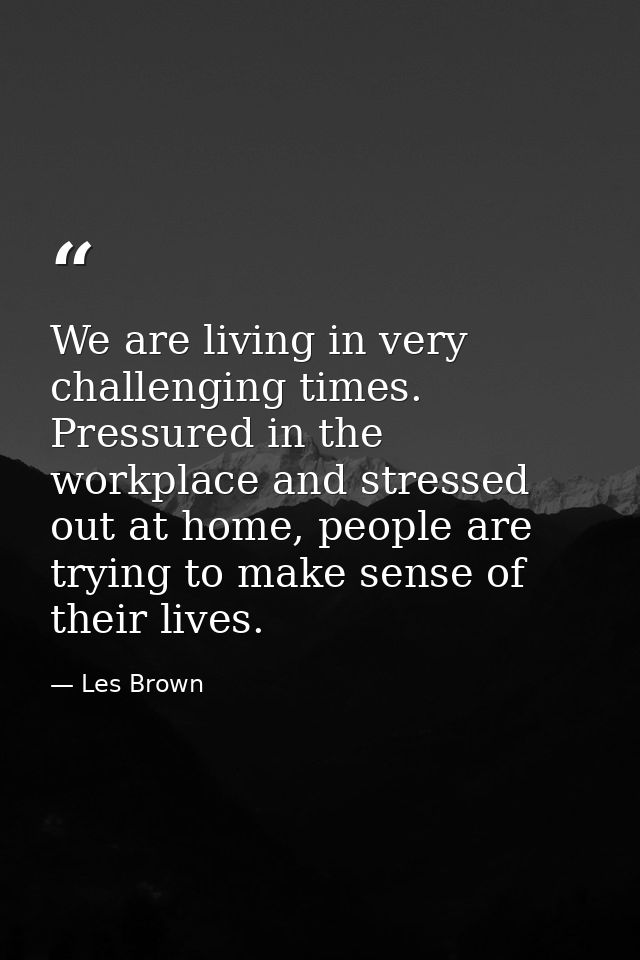 We are living in very challenging times. Pressured in the workplace and stressed out at home, people are trying to make  — Les Brown