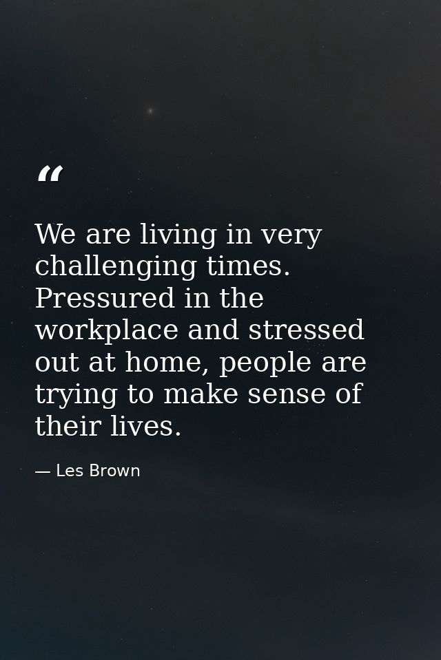 We are living in very challenging times. Pressured in the workplace and stressed out at home, people are trying to make  — Les Brown