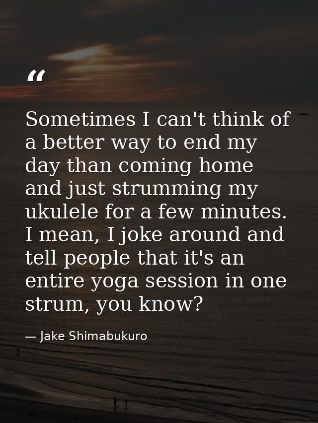 Sometimes I can't think of a better way to end my day than coming home and just strumming my ukulele for a few minutes.  — Jake Shimabukuro
