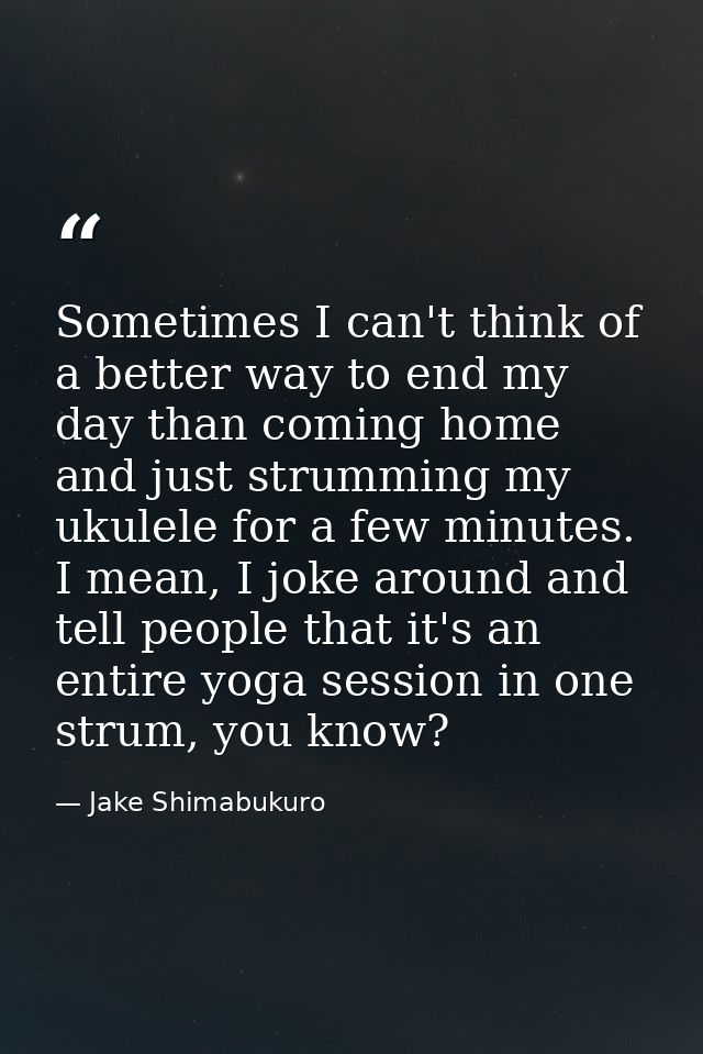 Sometimes I can't think of a better way to end my day than coming home and just strumming my ukulele for a few minutes.  — Jake Shimabukuro