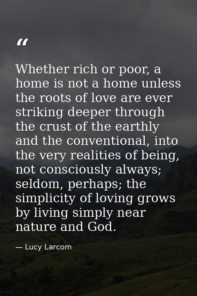Whether rich or poor, a home is not a home unless the roots of love are ever striking deeper through the crust of the ea — Lucy Larcom