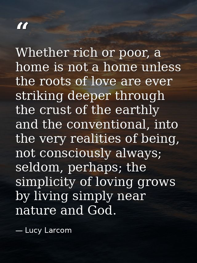 Whether rich or poor, a home is not a home unless the roots of love are ever striking deeper through the crust of the ea — Lucy Larcom