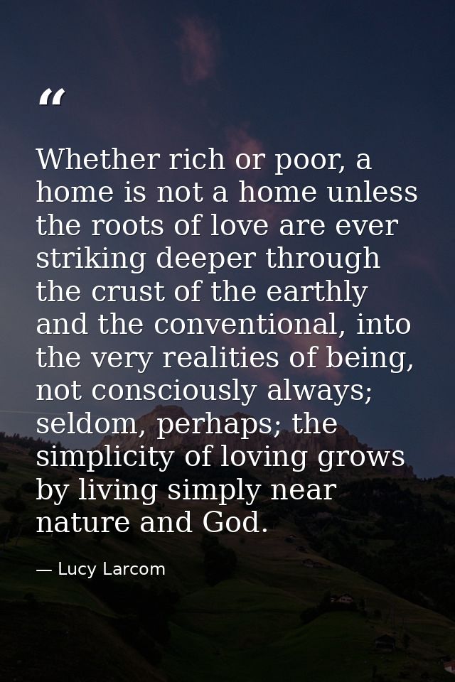 Whether rich or poor, a home is not a home unless the roots of love are ever striking deeper through the crust of the ea — Lucy Larcom