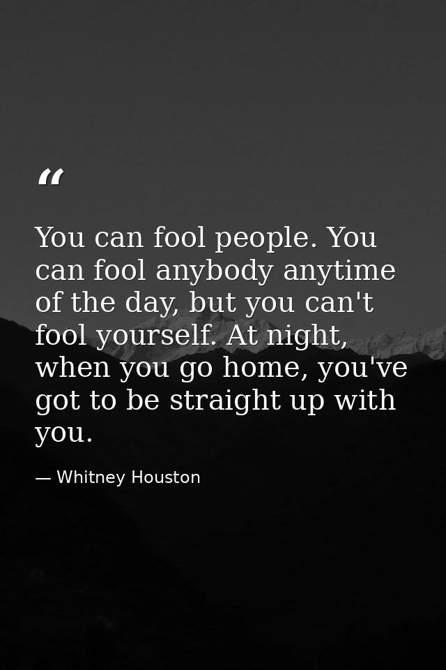 You can fool people. You can fool anybody anytime of the day, but you can't fool yourself. At night, when you go home, y — Whitney Houston