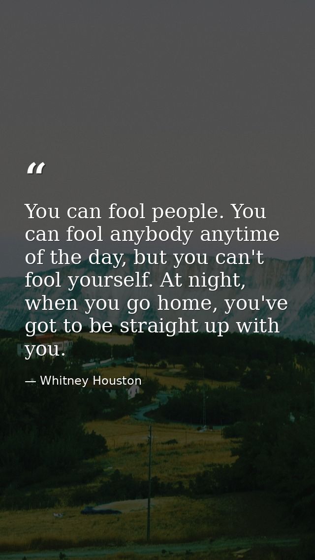 You can fool people. You can fool anybody anytime of the day, but you can't fool yourself. At night, when you go home, y — Whitney Houston