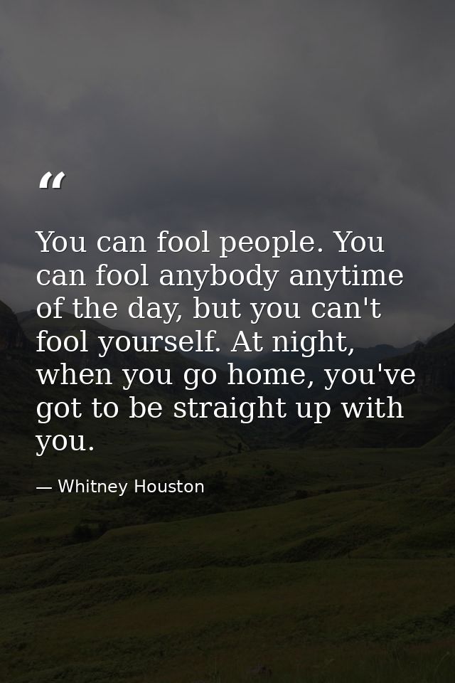 You can fool people. You can fool anybody anytime of the day, but you can't fool yourself. At night, when you go home, y — Whitney Houston