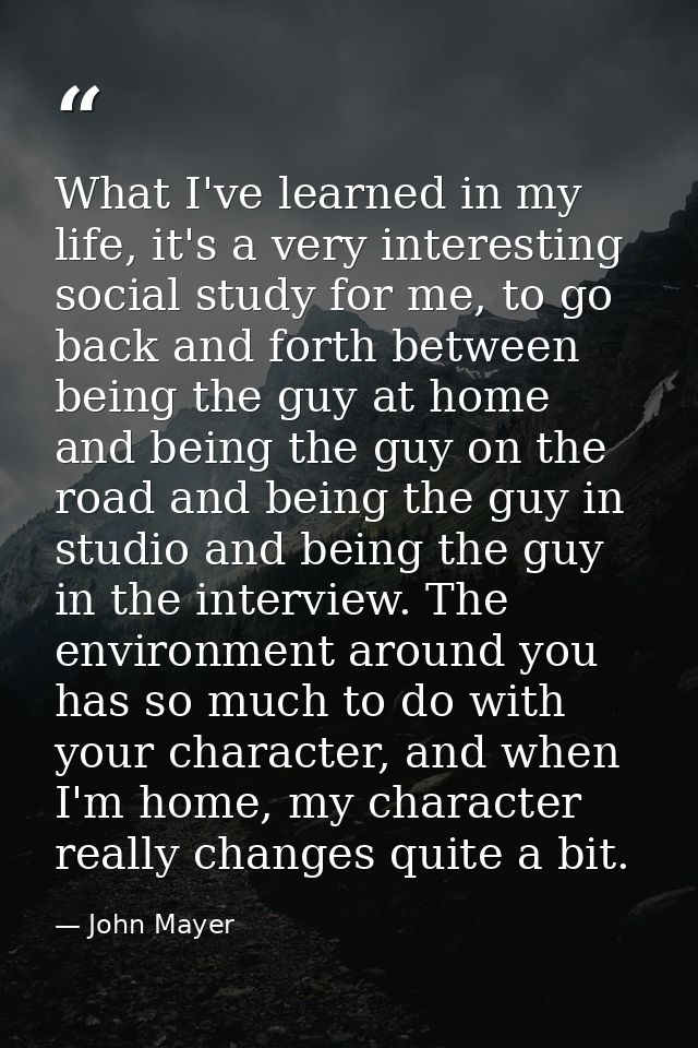 What I've learned in my life, it's a very interesting social study for me, to go back and forth between being the guy at — John Mayer