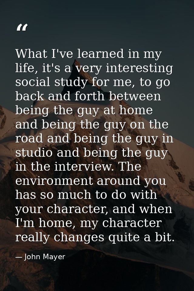 What I've learned in my life, it's a very interesting social study for me, to go back and forth between being the guy at — John Mayer