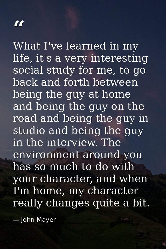 What I've learned in my life, it's a very interesting social study for me, to go back and forth between being the guy at — John Mayer