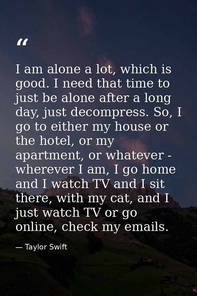 I am alone a lot, which is good. I need that time to just be alone after a long day, just decompress. So, I go to either — Taylor Swift