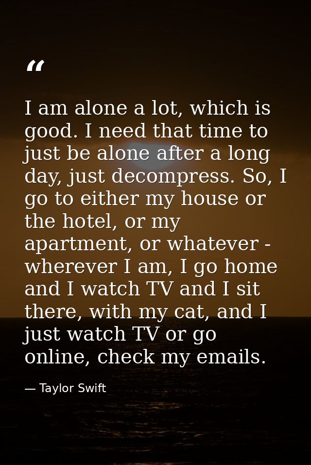 I am alone a lot, which is good. I need that time to just be alone after a long day, just decompress. So, I go to either — Taylor Swift