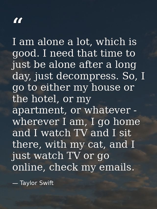 I am alone a lot, which is good. I need that time to just be alone after a long day, just decompress. So, I go to either — Taylor Swift