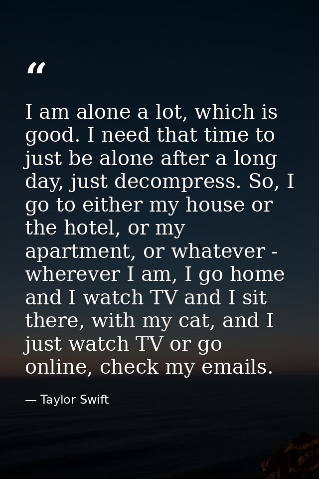 I am alone a lot, which is good. I need that time to just be alone after a long day, just decompress. So, I go to either — Taylor Swift