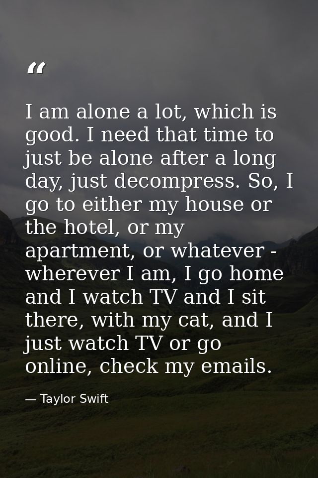 I am alone a lot, which is good. I need that time to just be alone after a long day, just decompress. So, I go to either — Taylor Swift