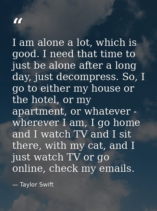 I am alone a lot, which is good. I need that time to just be alone after a long day, just decompress. So, I go to either — Taylor Swift