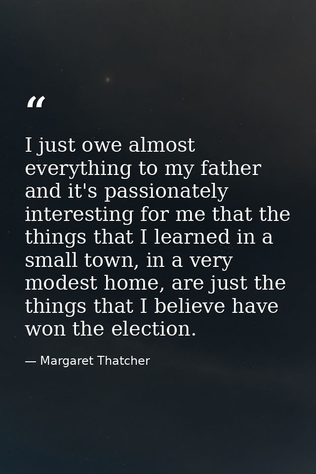 I just owe almost everything to my father and it's passionately interesting for me that the things that I learned in a s — Margaret Thatcher