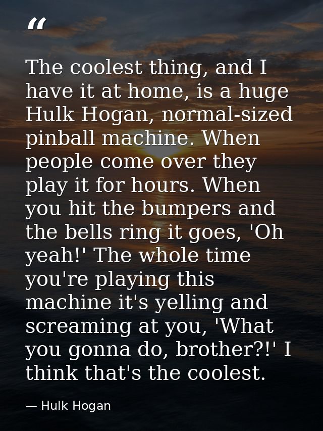 The coolest thing, and I have it at home, is a huge Hulk Hogan, normal-sized pinball machine. When people come over they — Hulk Hogan