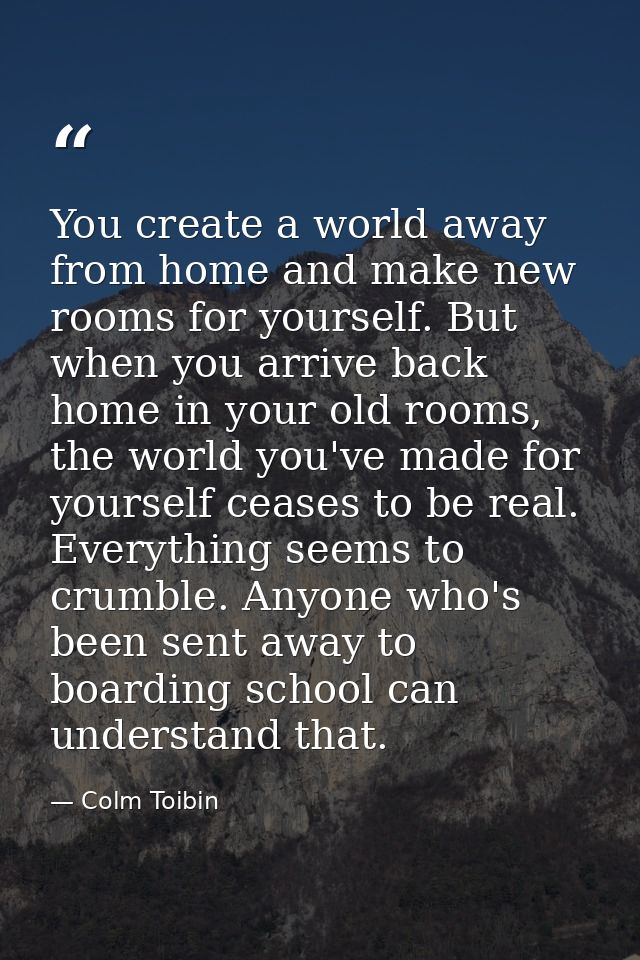 You create a world away from home and make new rooms for yourself. But when you arrive back home in your old rooms, the  — Colm Toibin