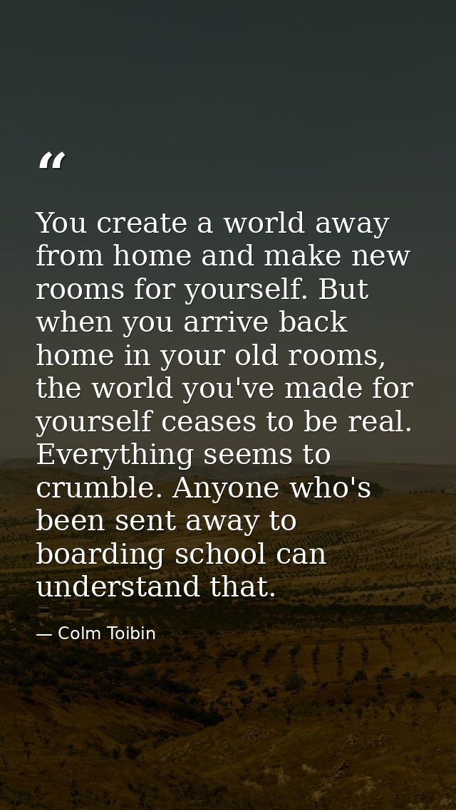You create a world away from home and make new rooms for yourself. But when you arrive back home in your old rooms, the  — Colm Toibin