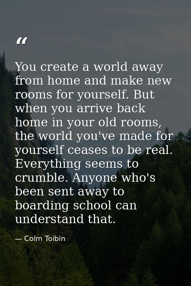 You create a world away from home and make new rooms for yourself. But when you arrive back home in your old rooms, the  — Colm Toibin