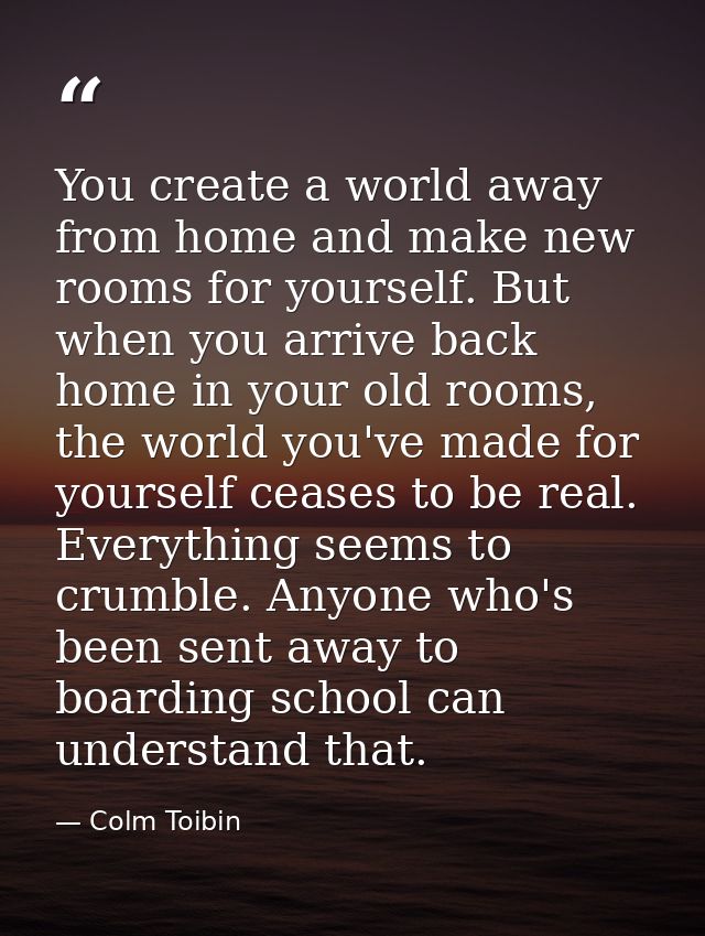 You create a world away from home and make new rooms for yourself. But when you arrive back home in your old rooms, the  — Colm Toibin