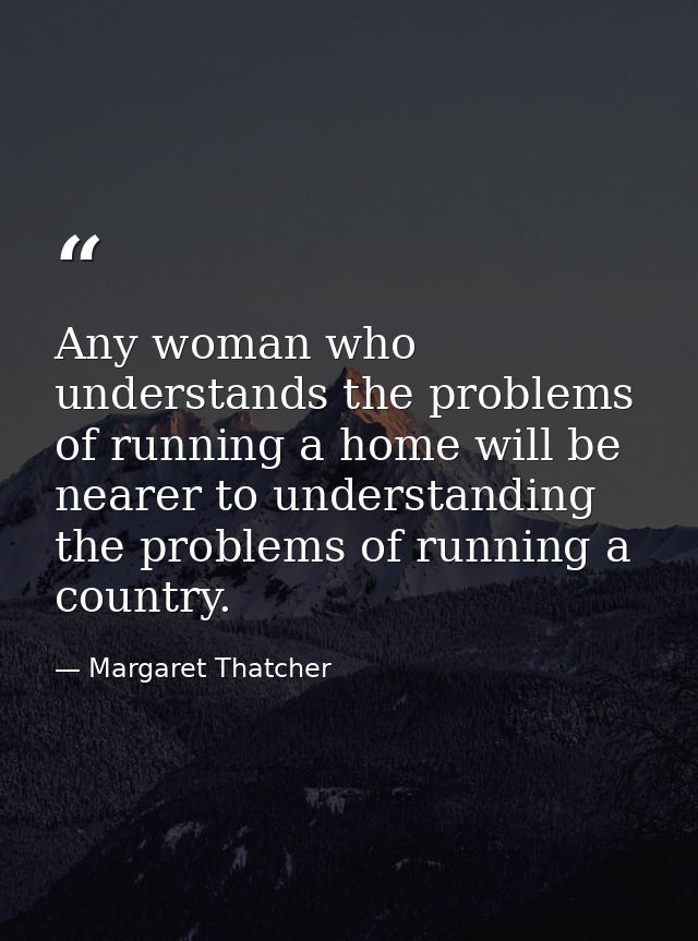 Any woman who understands the problems of running a home will be nearer to understanding the problems of running a count — Margaret Thatcher