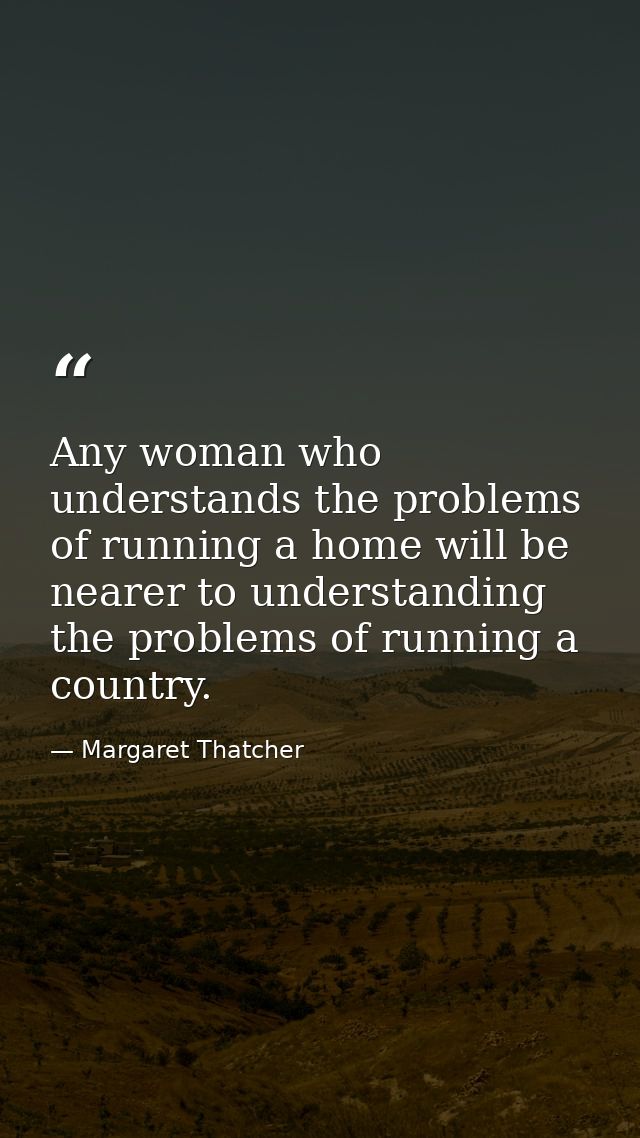 Any woman who understands the problems of running a home will be nearer to understanding the problems of running a count — Margaret Thatcher