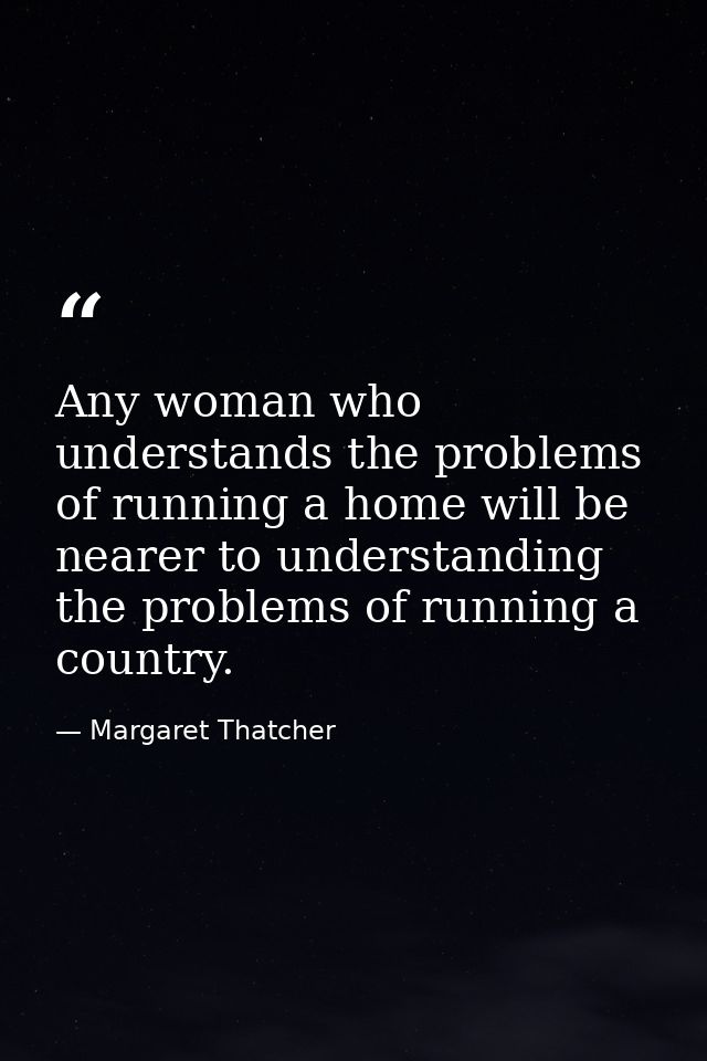 Any woman who understands the problems of running a home will be nearer to understanding the problems of running a count — Margaret Thatcher