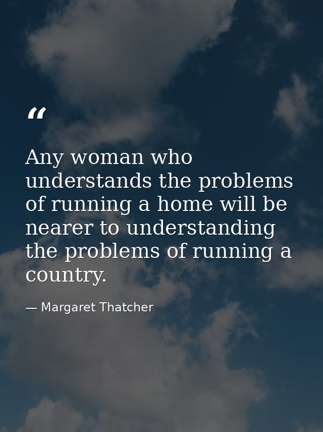 Any woman who understands the problems of running a home will be nearer to understanding the problems of running a count — Margaret Thatcher