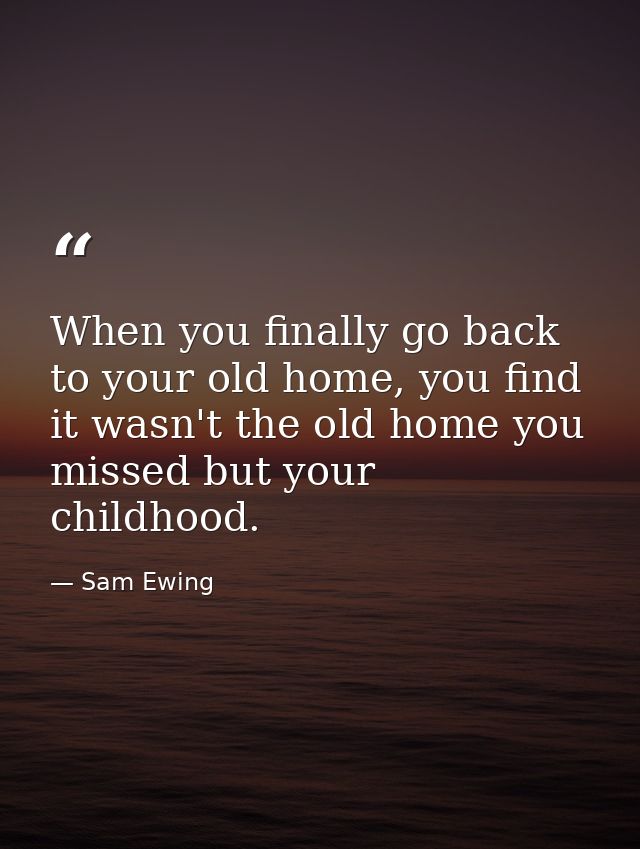 When you finally go back to your old home, you find it wasn't the old home you missed but your childhood. — Sam Ewing